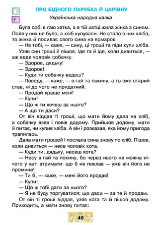 ПРО БІДНОГО ПАРУБКА Й ЦАРІВНУ
Українська народна казка
Була собі в гаю хатка, а в тій хатці жила жінка з сином.
Поля у них не було, а хліб купували. Не стало в них хліба,
то жінка й посилає свого сина на ярмарок.
— На тобі, — каже, — сину, ці гроші та піди купи хліба.
Узяв син гроші й пішов. Іде та й іде, коли дивиться, —
аж веде чоловік собачку.
— Здоров, дядьку!
— Здоров!
— Куди ти собачку ведеш?
— Поведу, — каже, — в гай та покину, а то вже старий
став, ні до чого не придатний.
— Продай краще мені!
— Купи!
— Що ж ти хочеш за нього?
— А що ти даси?
От він віддав ті гроші, що мати йому дала на хліб,
а собачку взяв і повів додому. Прийшов додому, мати
й питає, чи купив хліба. А він і розказав, яка йому пригода
трапилась.
Дала мати грошей і послала сина знову по хліб. Пішов,
коли дивиться — несе чоловік кота.
— Куди ти, дядьку, несеш кота?
— Несу в гай та покину, бо через нього не можна ні­
чого у хаті втримати: що б не поклав — уже він його не
промине!
— Ти б, — каже, — мені його продав!
— Купи!
— Що ж тобі дати за нього?
— Я не буду торгуватися: що даси — за те й продам.
От він ті гроші віддав, узяв кота та й пішов додому.
Приходить, а мати знову питає:
 