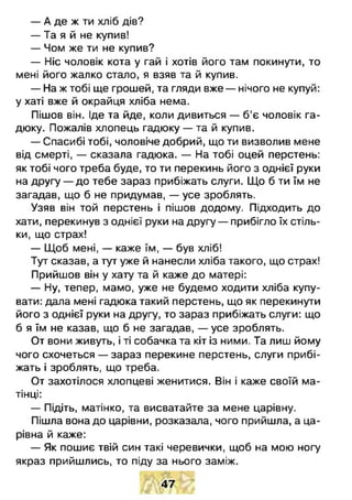 — А де ж ти хліб дів?
— Та я й не купив!
— Чом же ти не купив?
— Ніс чоловік кота у гай і хотів його там покинути, то
мені його жалко стало, я взяв та й купив.
— На ж тобі ще грошей, та гляди вже — нічого не купуй:
у хаті вже й окрайця хліба нема.
Пішов він. Іде та йде, коли дивиться — б’є чоловік га­
дюку. Пожалів хлопець гадюку — та й купив.
— Спасибі тобі, чоловіче добрий, що ти визволив мене
від смерті, — сказала гадюка. — На тобі оцей перстень:
як тобі чого треба буде, то ти перекинь його з однієї руки
на другу — до тебе зараз прибіжать слуги. Що б ти їм не
загадав, що б не придумав, — усе зроблять.
Узяв він той перстень і пішов додому. Підходить до
хати, перекинув з однієї руки на другу — прибігло їх стіль­
ки, що страх!
— Щоб мені, — каже їм, — був хліб!
Тут сказав, а тут уже й нанесли хліба такого, що страх!
Прийшов він у хату та й каже до матері:
— Ну, тепер, мамо, уже не будемо ходити хліба купу­
вати: дала мені гадюка такий перстень, що як перекинути
його з однієї руки на другу, то зараз прибіжать слуги: що
б я їм не казав, що б не загадав, — усе зроблять.
От вони живуть, і ті собачка та кіт із ними. Та лиш йому
чого схочеться — зараз перекине перстень, слуги прибі­
жать і зроблять, що треба.
От захотілося хлопцеві женитися. Він і каже своїй ма­
тінці:
— Підіть, матінко, та висватайте за мене царівну.
Пішла вона до царівни, розказала, чого прийшла, а ца­
рівна й каже:
— Як пошиє твій син такі черевички, щоб на мою ногу
якраз прийшлись, то піду за нього заміж.
47
 