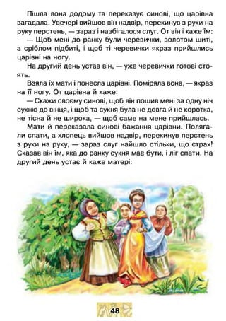 Пішла вона додому та переказує синові, що царівна
загадала. Увечері вийшов він надвір, перекинув з руки на
руку перстень, — зараз і назбігалося слуг. От він і каже їм:
— Щоб мені до ранку були черевички, золотом шиті,
а сріблом підбиті, і щоб ті черевички якраз прийшлись
царівні на ногу.
На другий день устав він, — уже черевички готові сто­
ять.
Взяла їх мати і понесла царівні. Поміряла вона, — якраз
на її ногу. От царівна й каже:
— Скажи своєму синові, щоб він пошив мені за одну ніч
сукню до вінця, і щоб та сукня була не довга й не коротка,
не тісна й не широка, — щоб саме на мене прийшлась.
Мати й переказала синові бажання царівни. Поляга­
ли спати, а хлопець вийшов надвір, перекинув перстень
з руки на руку, — зараз слуг найшло стільки, що страх!
Сказав він їм, яка до ранку сукня має бути, і ліг спати. На
другий день устає й каже матері:
48
 