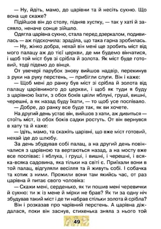 — Ну, йдіть, мамо, до царівни та й несіть сукню. Що
вона ще скаже?
Підійшов він до столу, підняв хустку, — так у хаті й за­
сяяло, неначе сонце зійшло.
Одягла царівна сукню, стала перед дзеркалом, подиви­
лась — аж підскочила: зраділа, що така гарна зробилась.
- Н у , жінко добра, нехай він мені ще зробить міст від
мого палацу аж до тієї церкви, де ми будемо вінчатися,
і щоб той міст був зі срібла й золота. Як міст буде гото­
вий, тоді підемо до вінця.
От увечері парубок знову вийшов надвір, перекинув
з руки на руку перстень, — прибігли слуги. Він і каже:
— Щоб мені до ранку був міст зі срібла й золота від
палацу царівниного до церкви, і щоб як туди я буду
з царівною їхати, з обох боків цвіли яблуні, груші, вишні,
черешні, а як назад буду їхати, — то щоб усе поспівало.
— Добре, до ранку все буде так, як ви хочете.
На другий день устає він, вийшов з хати, аж дивиться —
стоїть міст, із обох боків садки ростуть. От він вернувся
в хату та й каже:
— Ідіть, мамо, та скажіть царівні, що вже міст готовий,
нехай іде до шлюбу.
За день збудував собі палац, а на другий день повін­
чалися з царівною та вертаються назад, а на мосту вже
все поспіває: і яблука, і груші, і вишні, і черешні, і вся-
ка-всяка садовина, яка тільки на світі є. Приїхали вони в
той палац, відгуляли весілля та й живуть собі. І собачка
та котик з ними. Прожили вони там якийсь час, от раз
царівна й питає свого чоловіка:
— Скажи мені, серденько, як ти пошив мені черевички
й сукню: ти ж із мене й мірки не брав? Як ти за одну ніч
збудував такий міст і де ти набрав стільки золота й срібла?
Він і розказав про чарівний перстень. А царівна діж­
далася, поки він заснув, стихенька зняла з нього той
49
 