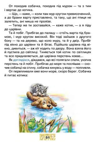 От походив собачка, походив під муром — та з тим
і вертає до котика.
— Що, — каже, — коли там мур кругом превисоченний,
а до брами варту приставлено, та таку, що ані птиця не
залетить, ані миша не пролізе.
— Тепер же ти зоставайся, — каже котик, — а я піду
до царівни.
Та й побіг. Прибігає до палацу — стоїть варта під бра­
мою, і мур кругом високий. Він тоді зайшов з другого
боку — та на дерево, що коло муру, та й у двір. Прибіг
під вікно до царівни та й бігає. Підійшла царівна під ві­
кно, дивиться, — аж кіт ходить по двору. Вона взяла його
й пустила до світлиці. Тиняється той котик по світлицях
та все придивляється, де царівна перстень ховає...
Як доглядівся, діждався, що всі полягали спати, ухопив
перстень та й побіг. Прибігає до моря та поспішає — ско­
чив собачці на спину, собачка кинувсь у воду — попливли.
От перепливали вже вони море, скоро берег. Собачка
й питає котика:
51
 