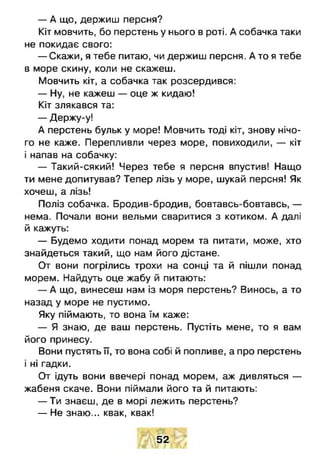 — А що, держиш персня?
Кіт мовчить, бо перстень у нього в роті. А собачка таки
не покидає свого:
— Скажи, я тебе питаю, чи держиш персня. А то я тебе
в море скину, коли не скажеш.
Мовчить кіт, а собачка так розсердився:
— Ну, не кажеш — оце ж кидаю!
Кіт злякався та:
— Держу-у!
А перстень бульк у море! Мовчить тоді кіт, знову нічо­
го не каже. Перепливли через море, повиходили, — кіт
і напав на собачку:
— Такий-сякий! Через тебе я персня впустив! Нащо
ти мене допитував? Тепер лізь у море, шукай персня! Як
хочеш, а лізь!
Поліз собачка. Бродив-бродив, бовтавсь-бовтавсь, —
нема. Почали вони вельми сваритися з котиком. А далі
й кажуть:
— Будемо ходити понад морем та питати, може, хто
знайдеться такий, що нам його дістане.
От вони погрілись трохи на сонці та й пішли понад
морем. Найдуть оце жабу й питають:
— А що, винесеш нам із моря перстень? Винось, а то
назад у море не пустимо.
Яку піймають, то вона їм каже:
— Я знаю, де ваш перстень. Пустіть мене, то я вам
його принесу.
Вони пустять її, то вона собі й попливе, а про перстень
і ні гадки.
От ідуть вони ввечері понад морем, аж дивляться —
жабеня скаче. Вони піймали його та й питають:
— Ти знаєш, де в морі лежить перстень?
— Не знаю... квак, квак!
52
 