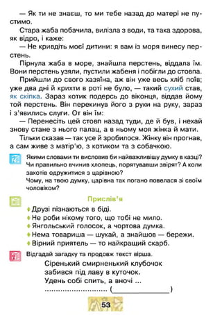— Як ти не знаєш, то ми тебе назад до матері не пу­
стимо.
Стара жаба побачила, вилізла з води, та така здорова,
як відро, і каже:
— Не кривдіть моєї дитини: я вам із моря винесу пер­
стень.
Пірнула жаба в море, знайшла перстень, віддала їм.
Вони перстень узяли, пустили жабеня і побігли до стовпа.
Прийшли до свого хазяїна, аж він уже весь хліб поїв;
уже два дні й крихти в роті не було, — такий сухий став,
як скіпка. Зараз котик подерсь до віконця, віддав йому
той перстень. Він перекинув його з руки на руку, зараз
і з ’явились слуги. От він їм:
— Перенесіть цей стовп назад туди, де й був, і нехай
знову стане з нього палац, а в ньому моя жінка й мати.
Тільки сказав — так усе й зробилося. Жінку він прогнав,
а сам живе з матір'ю, з котиком та з собачкою.
Якими словами ти висловив би найважливішу думку в казці?
Чи правильно вчинив хлопець, порятувавши звірят? А коли
захотів одружитися з царівною?
Чому, на твою думку, царівна так погано повелася зі своїм
чоловіком?
Прислів’я
4 Друзі пізнаються в біді.
4 Не роби нікому того, що тобі не мило.
4 Янгольський голосок, а чортова думка.
Нема товариша — шукай, а знайшов — бережи.
4 Вірний приятель — то найкращий скарб.
Відгадай загадку та продовж текст вірша.
Сіренький смирненький клубочок
забився під лаву в куточок.
Удень собі спить, а вночі ...
( )
 