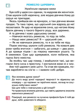 РЕМЕСЛО ЦАРЕВИЧА
Українська народна казка
Був собі у царя син-одинак, та надумав він женитися.
Став шукати собі наречену, але жодна дівчина йому до
серця не припадає.
Якось прийшов він на ярмарок, а там дівчина віники
продає. Та така гарна, що царський син відразу до неї
посватався. Як цар не відмовляв сина, що негоже йому
брати дівчину з такого бідного роду, все даремно.
А та дівчина і каже царському синові:
— Навчися якогось ремесла, то піду за тебе.
— Нащо мені ремесло? Я — царський син.
— Як не навчишся ремесла, то я за тебе не піду.
Пішов хлопець шукати собі ремесла. На коваля два
роки треба вчитися — забагато, до шевця — два роки.
А до кравця пішов і за півроку навчився усього. Та
й оженився. Сам цар здивувався, коли побачив, яка
гарна його невістка.
За якийсь час цар помер, і знайшлися такі, що ви­
гнали його сина з престолу. І зосталися вони ні з чим.
Але той царевич умів шити. Та став він кравцем, по­
чав заробляти на сім 'ю — і зажили собі добре.
Щ Яка основна думка казки?
До якого виду усної народної творчості ти віднесеш цю
оповідку — до чарівних чи героїчних казок, легенд чи соці­
ально-побутових казок?
Що для тебе є повчальним у цій історії?
Чи правильно вчинила дівчина, що навіть царевича змусила
навчитися ремесла?
Поміркуй, яке ремесло чи сучасна професія були б тобі до
душі, якби довелося їх обирати.
54
 