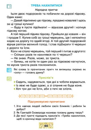 ТРЕБА НАХИЛИТИСЯ
Народна притча
Ішли двоє подорожніх та побачили на дорозі підкову.
Один каже:
— Давай піднімемо цю підкову, продамо ковалеві і щось
за ці гроші купимо!
— Буду я пусте підіймати! — відказав другий і копнув
підкову ногою.
А той перший підняв підкову. Прийшли до коваля — він
і продав її. Купив собі за гроші черешень, іде і непомітно
кидає на дорогу по одній ягоді. А той другий подорожній
відчув раптом великий голод. І став підбирати ті черешні
з дороги та їсти.
Коли не стало черешень, той перший і питає в другого:
— Скільки разів ти нахилявся по ті черешні?
— Не знаю. Разів, може, зо триста.
— Бачиш, не хотів ти один раз за підковою нагнутися,
то мусив триста разів поклонитися.
Які слова із прочитаних притч ти випишеш окремо як
«силу» — головну думку?
Прислів’я
Сидить, надувається, три дні в чоботи взувається.
Із лежі не буде одежі, а зі спання не буде коня.
Хоч три дні не їсти, аби з печі не злізти.
/ : . х ./ и : • / 1 • : • / і і ь / м . / Ч и * і  . : - х •: •гх - і . х  
Підсумовуємо прочитане
1. Хто навчав людей любити своїх ближніх і робити їм
добро?
2. Як Григорій Сковорода називав головну думку твору?
3. До якої притчі підходить прислів’я: «Треба нахилитися,
щоб із криниці води напитися»?
60
 