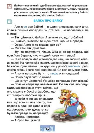 ш Байка — невеликий, здебільшого віршований твір повчаль­
ного змісту, персонажами якого виступають люди, тварини,
рослини чи предмети тощо. Повчальний висновок у байках
називають мораллю, або силою байки.
БАЙКА ПРО БАЙКУ
— Але ж се все байки! — в один голос закричали діти,
коли я скінчив оповідати їм оте все, що написано в тій
книжці.
— Так, дітоньки, байки. А знаєте ви, що то байка?
— Знаємо, знаємо! То щось таке, що не є правда.
— Овва! А хто ж то сказав вам се?
— Ми самі так думаємо.
— Ну, то подумайте ліпше. Хіба ж се не правда, що
вовк їсть барана, лис — курей, сови — пташок?
— Та се правда. Але ж ти оповідав нам, що лисичка копа­
ла поле і їла паляниці з медом, що вовк їхав на ослі в село,
бажаючи бути війтом, що крук ніс у дзьобі головню і роз-
ложив огонь, і всякі такі нісенітниці. Се вже не може бути.
— А коли не може бути, то пощо ж ви слухали?
— Пощо слухали? Бо цікаво.
— Що ж тут цікавого? Як може неправда бути цікава?
— Власне неправда найцікавіша! Се так смішно поду­
мати, що вовк хоче стати війтом, що
лис сидить у бочці з фарбою, що
кіт говорить побожні вірші...
— А якби я почав оповідати
вам, що вовк літає в повітрі, лис
плаває в воді, кіт живе в норі
під землею, то як думаєте, се
була би правда чи неправда?
— Авжеж, неправда.
— А було би цікаво?
» 1 IV
62
 