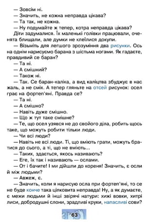 — Зовсім ні.
— Значить, не кожна неправда цікава?
— Та так, не кожна.
— Ну подумайте ж тепер, котра неправда цікава?
Діти задумалися. їх маленькі голівки працювали, оче­
нята блищали, але думки не клеїлися докупи.
— Візьміть для легшого зрозуміння два рисунки. Ось
на однім нарисуємо барана з шістьма ногами. Як гадаєте,
правдивий се баран?
— Та ні.
— А смішний?
— Також ні.
— Так. Се баран-каліка, а вид каліцтва збуджує в нас
жаль, а не сміх. А тепер гляньте на отсей рисунок: осел
грає на фортеп'яні. Правда се?
— Та ні.
— А смішно?
— Навіть дуже смішно.
— Що ж тут таке смішне?
— Те, що осел узявся не до свойого діла, робить щось
таке, що можуть робити тільки люди.
— Чи всі люди?
— Навіть не всі люди. Ті, що вміють грати, можуть бра­
тися до сього, а ті, що не вміють...
— Таких, здається, якось називають?
— Еге, їх так і називають — ослами.
— От і бачите! І ми дійшли до кореня! Значить, є осли
й між людьми?
— Авжеж, є.
— Значить, коли я нарисую осла при фортеп'яні, то се
не буде конче така цілковита неправда! Ну, а як думаєте,
є межи людьми й інші звірячі натури: хижі вовки, хитрі
лиси, добродушні слони, зрадливі круки, напасливі сови?
63
 