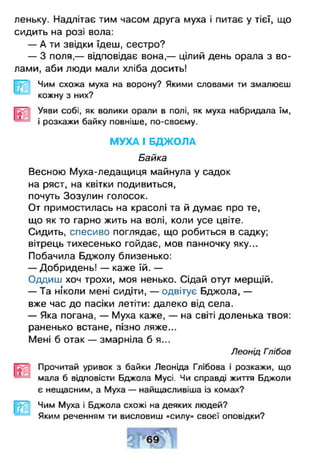 леньку. Надлітає тим часом друга муха і питає у тієї, що
сидить на розі вола:
— А ти звідки їдеш, сестро?
— З поля,— відповідає вона,— цілий день орала з во­
лами, аби люди мали хліба досить!
Чим схожа муха на ворону? Якими словами ти змалюєш
кожну з них?
Уяви собі, як волики орали в полі, як муха набридала їм,
і розкажи байку повніше, по-своєму.
МУХА І БДЖОЛА
Байка
Весною Муха-ледащиця майнула у садок
на ряст, на квітки подивиться,
почуть Зозулин голосок.
От примостилась на красолі та й думає про те,
що як то гарно жить на волі, коли усе цвіте.
Сидить, спесиво поглядає, що робиться в садку;
вітрець тихесенько гойдає, мов панночку яку...
Побачила Бджолу близенько:
— Добридень! — каже їй. —
Одциш хоч трохи, моя ненько. Сідай отут мерщій.
— Та ніколи мені сидіти, — одвітує Бджола, —
вже час до пасіки летіти: далеко від села.
— Яка погана, — Муха каже, — на світі доленька твоя:
раненько встане, пізно ляже...
Мені б отак — змарніла б я...
Леонід Гпібов
Прочитай уривок з байки Леоніда Глібова і розкажи, що
мала б відповісти Бджола Мусі. Чи справді життя Бджоли
є нещасним, а Муха — найщасливіша із комах?
Чим Муха і Бджола схожі на деяких людей?
Яким реченням ти висловиш «силу» своєї оповідки?
 