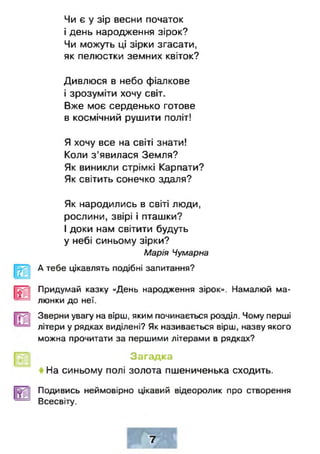 Чи є у зір весни початок
і день народження зірок?
Чи можуть ці зірки згасати,
як пелюстки земних квіток?
Дивлюся в небо фіалкове
і зрозуміти хочу світ.
Вже моє серденько готове
в космічний рушити політ!
Я хочу все на світі знати!
Коли з'явилася Земля?
Як виникли стрімкі Карпати?
Як світить сонечко здаля?
Як народились в світі люди,
рослини, звірі і пташки?
І доки нам світити будуть
у небі синьому зірки?
Марія Чумарна
А тебе цікавлять подібні запитання?
Придумай казку «День народження зірок». Намалюй ма­
люнки до неї.
Зверни увагу на вірш, яким починається розділ. Чому перші
літери у рядках виділені? Як називається вірш, назву якого
можна прочитати за першими літерами в рядках?
Загадка
На синьому полі золота пшениченька сходить.
Подивись неймовірно цікавий відеоролик про створення
Всесвіту.
 