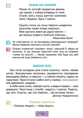 ПАХНЕ ЛІС ОСІННІЙ
Пахне ліс осінній гіркуватим димом,
що приніс з собою вітерець із поля.
Стали, мов у казці, раптом золотими
липи і берези, буки і тополя.
Сушить хтось на сонці павутин шнурочки,
розсипає терен ягоди синенькі...
Мов курчата жовті до рудої квочки —
до пенька старого туляться опеньки...
Чи спостерігав ти за кольорами довколишньої природи?
Якими барвами змалюєш осінній настрій?
Створи словесний «портрет» осені, намалюй її образ на
малюнку. А ще напиши короткий опис лісу за словами
«пахне ліс осінній...». Нехай підказкою тобі буде ось цей
поетичний опис бабиного літа.
Ось після холодних днів стало сонячно, тепло, немов
улітку. Засновигали метелики, зашерхотіли прозорими
крильцями бабки, а павучки — у повітрі літають, верхи на
павутинні. Простяглися срібні ниті у повітрі, поснувалися
між деревами, кущами...
А небо синє-синє, повітря чисте, а вода в озерах — мов
дзеркало. Така тиша, і спокій, і радість, і смуток. Радість,
що літо. Смуток, що літо бабине... Це останнє тепло...
Мирослава Кулик
БАБИНЕ ЛІТО
Дмитро Чередниченко
Народна прикмета
Синиця пищить — зиму віщить.
 