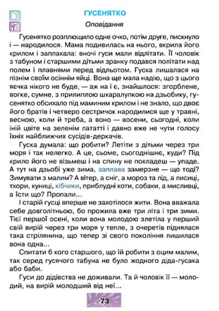 ГУСЕНЯТКО
Гусенятко розплющило одне очко, потім друге, пискнуло
і — народилося. Мама подивилась на нього, вкрила його
крилом і заплакала: вночі гуси мали відлітати. Її чоловік
з табуном і старшими дітьми зранку подався політати над
полем і плавнями перед відльотом. Гуска лишалася на
пізнім своїм осіннім яйці. Вона ще мала надію, що з цього
яєчка нікого не буде, — аж на і є, знайшлося: згорблене,
вогке, сумне, з прилиплою шкаралупкою на дзьобику, гу­
сенятко обсихало під маминим крилом і не знало, що двоє
його братів і четверо сестричок народилися ще у травні,
весною, коли й треба, а воно — восени, сьогодні, коли
іній цвіте на зеленім лататті і давно вже не чути голосу
їхніх найближчих сусідів-деркачів.
Гуска думала: що робити? Летіти з дітьми через три
моря і так нелегко. А це, сьоме, сьогоднішнє, куди? Під
крило його не візьмеш і на спину не покладеш — упаде.
А тут на дзьобі уже зима, заплава замерзне — що тоді?
Зимувати з малим? А вітер, а сніг, а мороз та лід, а лисиці,
тхори, куниці, кібчики, приблудні коти, собаки, а мисливці,
а їсти що? Пропали...
І старій гусці вперше не захотілося жити. Вона вважала
себе довголітньою, бо прожила вже три літа і три зими.
Тієї першої осені, коли вона молодою злетіла у перший
свій вирій через три моря у тепле, з очеретів піднялася
така стрілянина, що тепер зі свого покоління лишилася
вона одна...
Спитати б кого старшого, що їй робити з оцим малим,
так серед гусячого табуна не було жодного діда-гусака
або баби.
Гуси до дідівства не доживали. Та й чоловік її — моло­
дий, на вирій молодший від неї...
 