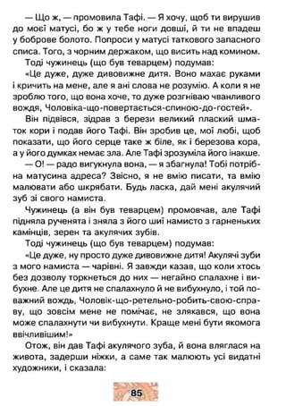 — Що ж, — промовила Тафі. — Я хочу, щоб ти вирушив
до моєї матусі, бо ж у тебе ноги довші, й ти не впадеш
у боброве болото. Попроси у матусі таткового запасного
списа. Того, з чорним держаком, що висить над комином.
Тоді чужинець (що був теварцем) подумав:
«Це дуже, дуже дивовижне дитя. Воно махає руками
і кричить на мене, але я ані слова не розумію. А коли я не
зроблю того, що вона хоче, то дуже розгніваю чванливого
вождя, Чоловіка-що-повертається-спиною-до-гостей».
Він підвівся, зідрав з берези великий плаский шма­
ток кори і подав його Тафі. Він зробив це, мої любі, щоб
показати, що його серце таке ж біле, як і березова кора,
а у його думках немає зла. Але Тафі зрозуміла його інакше.
— О! — радо вигукнула вона, — я збагнула! Тобі потріб­
на матусина адреса? Звісно, я не вмію писати, та вмію
малювати або шкрябати. Будь ласка, дай мені акулячий
зуб зі свого намиста.
Чужинець (а він був теварцем) промовчав, але Тафі
підняла рученята і зняла з його шиї намисто з гарненьких
камінців, зерен та акулячих зубів.
Тоді чужинець (що був теварцем) подумав:
«Це дуже, ну просто дуже дивовижне дитя! Акулячі зуби
з мого намиста — чарівні. Я завжди казав, що коли хтось
без дозволу торкнеться до них — негайно спалахне і ви­
бухне. Але це дитя не спалахнуло й не вибухнуло, і той по­
важний вождь, Чоловік-що-ретельно-робить-свою-спра-
ву, що зовсім мене не помічає, не злякався, що вона
може спалахнути чи вибухнути. Краще мені бути якомога
ввічливішим!»
Отож, він дав Тафі акулячого зуба, й вона вляглася на
живота, задерши ніжки, а саме так малюють усі видатні
художники, і сказала:
 