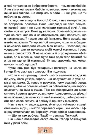 а тоді потрапиш до бобрового болота — там повно бобрів.
Я не вмію малювати бобрів повністю, тому намалювала
лише їхні голови, що стирчать з води — і це усе, що ти
побачиш дорогою.
І гляди, не впади в болото! Отож, наша печера якраз
за бобровим болотом. Вона насправді не така велика,
як пагорб, але я не вмію малювати маленькі речі. А ось
стоїть моя матуся. Вона дуже гарна. Вона найгарніша ма­
туся на світі, але вона не образиться, коли побачить, що
я намалювала її такою звичайнісінькою. Вона зрадіє, що
я вмію малювати. Тепер, на той випадок, якщо ти забудеш,
я намалюю таткового списа біля печери. Насправді він
усередині, але ти покажеш моїй матусі малюнок, і вона
винесе списа тобі. Я намалювала її з розкритими обій­
мами, бо ж я певна, вона буде така рада тебе бачити! Чи
ж це не гарнюній малюнок? Ти все зрозумів, чи, може,
пояснити тобі ще раз?
Чужинець (що був теварцем) поглянув на малюнок
і енергійно закивав головою. Він подумав:
«Коли я не приведу плем'я цього великого вождя на
підмогу, його уб’ють вороги, що насуваються з усіх бо­
ків зі списами. О, тепер я розумію, чому великий вождь
вдавав, ніби не помічає мене! Він побоюється, що вороги
слідкують за ним з кущів. Тож він повернувся до мене
спиною і звелів цьому розумному і дивовижному дівчаті
намалювати для мене жахливий малюнок, щоби розпові­
сти про свою скруту. Я побіжу й приведу підмогу!»
Навіть не спитавши дороги, він вітром увігнався у хащі,
стискаючи в руці шматок березової кори. Тим часом Тафі
знову вмостилася на бережку, дуже собою задоволена.
— Що ти там робила, Тафі? — запитав Теґумай.
Він щойно полагодив свого списа і тепер розмахував
ним у різні боки.
 