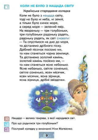 У|>
КОЛИ НЕ БУЛО З НАЩАДА СВІТУ
Українська стародавня колядка
Коли не було з наицада світу,
тоді не було ні неба, ні землі,
а тільки було синєє море,
а серед моря — зелений явір.
На явороньку — три голубоньки,
три голубоньки радоньку радять,
радоньку радять, як світ сновати:
— Та спустімося на дно до моря,
та дістанемо дрібного піску.
Дрібний пісочок посіємо ми,
та нам станеться чорна землиця.
Та дістанемо золотий камінь,
золотий камінь посіємо ми, —
та нам станеться ясне небонько.
Ясне небонько, світле соненько,
світле соненько, ясен місячик,
ясен місячик, ясна зірниця,
ясна зірниця, дрібні звіздочки.
Нащадо — велика темрява, з якої народився світ.
Про що радилися три голубоньки?
Послухай колядку у виконанні Ніни Матвієнко.
 