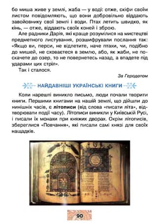 бо миша живе у землі, жаба — у воді: отже, скіфи своїм
листом повідомляють, що вони добровільно віддають
завойовнику свої землі і води. Птах летить швидко, як
кінь, — отже, віддають своїх коней і зброю.
Але радники Дарія, які краще розумілися на мистецтві
предметного листування, розшифрували послання так:
«Якщо ви, перси, не відлетите, наче птахи, чи, подібно
до мишей, не сховаєтеся в землю, або, як жаби, не по­
скачете до озер, то не повернетесь назад, а впадете під
ударами цих стріл».
Так і сталося.
За Геродотом
« НАЙДАВНІШІ УКРАЇНСЬКІ КНИГИ
Коли нарешті виникло письмо, люди почали творити
книги. Першими книгами на нашій землі, що дійшли до
нинішніх часів, є літописи (від слова «писати літа», від­
творювати події часу). Літописи виникли у Київській Русі,
і писали їх монахи при княжих дворах. Окрім літописів,
збереглися «Повчання», які писали самі князі для своїх
нащадків.
 