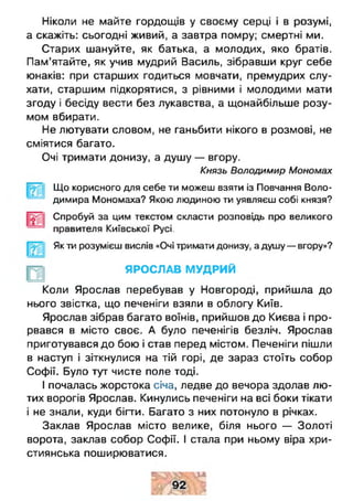 Ніколи не майте гордощів у своєму серці і в розумі,
а скажіть: сьогодні живий, а завтра помру; смертні ми.
Старих шануйте, як батька, а молодих, яко братів.
Пам’ятайте, як учив мудрий Василь, зібравши круг себе
юнаків: при старших годиться мовчати, премудрих слу­
хати, старшим підкорятися, з рівними і молодими мати
згоду і бесіду вести без лукавства, а щонайбільше розу­
мом вбирати.
Не лютувати словом, не ганьбити нікого в розмові, не
сміятися багато.
Очі тримати донизу, а душу — вгору.
Князь Володимир Мономах
Що корисного для себе ти можеш взяти із Повчання Воло­
димира Мономаха? Якою людиною ти уявляєш собі князя?
Спробуй за цим текстом скласти розповідь про великого
правителя Київської Русі.
Як ти розумієш вислів «Очі тримати донизу, а душу — вгору»?
ЯРОСЛАВ МУДРИЙ
Коли Ярослав перебував у Новгороді, прийшла до
нього звістка, що печеніги взяли в облогу Київ.
Ярослав зібрав багато воїнів, прийшов до Києва і про­
рвався в місто своє. А було печенігів безліч. Ярослав
приготувався до бою і став перед містом. Печеніги пішли
в наступ і зіткнулися на тій горі, де зараз стоїть собор
Софії. Було тут чисте поле тоді.
І почалась жорстока січа, ледве до вечора здолав лю­
тих ворогів Ярослав. Кинулись печеніги на всі боки тікати
і не знали, куди бігти. Багато з них потонуло в річках.
Заклав Ярослав місто велике, біля нього — Золоті
ворота, заклав собор Софії. І стала при ньому віра хри­
стиянська поширюватися.
 