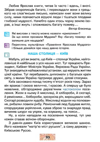 Любив Ярослав книги, читав їх часто і вдень, і вночі.
Зібрав скорописців багато, і перекладали вони з грець­
кого на слов’янське письмо, написали книг вони велику
силу, ними повчаються віруючі люди і тішаться плодами
глибокої мудрості. Начебто один хтось чорну землю ізо-
рав, а інші жнуть і споживають багату поживу....
Віктор Близнець
Які вислови з тексту можна назвати «крилатими»?
За що князя прозвали Мудрим? Яку «багату поживу» він
залишив для нащадків?
Переглянь мультфільм «Правління Ярослава Мудрого»
і більше дізнайся про нашу давню історію.
НАША СТОЛИЦЯ - КИЇВ
Мабуть, усі ви знаєте, що Київ — столиця України, найго­
ловніше й найбільше з усіх наших міст. Тут працюють Пре­
зидент, Кабінет Міністрів України, Верховна Рада України.
Тут знаходяться найважливіші установи, що керують життям
цілої країни. Тут перебувають дипломати з багатьох країн
світу, з якими Україна підтримує дружні, ділові стосунки.
Київ засновано понад тисячу п’ятсот років тому. Зараз
він вражає і своєю величчю, і красою. А спершу це було
невелике, обгороджене дерев'яним частоколом посе­
лення. Жили в ньому й мисливці, й хлібороби, й скотарі,
й ремісники... Хлібороби, зрозуміла річ, вирощували хліб.
Скотарі розводили худобу. Мисливці ходили на полюван­
ня, рибалки ловили рибу. Ремісничий люд будував житло,
споруджував укріплення, кував зброю та знаряддя праці,
вичиняв шкури на упряж, на взуванку, на пояси...
Ну, а коли нападали на поселення чужинці, тут уже
кожен ставав воїном-оборонцем.
З давніх-давен Київ користувався великою шаною.
Його називали “ матір’ю міст руських", а саму державу —
Київською Руссю.
§ 93 ^5
 