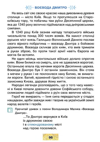 ВОЄВОДА ДМИТРО - - І І -
На весь світ сяє своєю красою наша дивовижна древня
столиця — місто Київ. Якщо ти прогуляєшся на Старо-
київську гору, то побачиш там руїни Десятинної церкви,
яка до 1240 року велично підіймалася над дніпровськими
схилами.
В 1240 році Київ зазнав нападу татарського війська
чисельністю понад 300 тисяч вояків. На захист столиці
руських міст князь Галицько-Волинський Данило послав
свого вірного побратима — воєводу Дмитра з бойовою
дружиною. Воєвода скликав усіх киян, хто вмів тримати
в руках зброю, бо проти такої армії навіть Європа не
могла би встояти.
Не один місяць монгольське військо долало спротив
киян. Вони билися на смерть, але не здавалися ворогові.
Останньою впала під мечами ворогів Десятинна церква.
Воєвода Дмитро був її останнім захисником. Він стояв
з мечем у руках і не поклонився хану Батию, як вимага­
ли вороги. Батий, вражений гідністю і силою останнього
захисника Києва, дарував йому життя.
Народні легенди розповідають, що з того часу навес­
ні в Києві почали дзвонити дзвони Софійського собору,
скликаючи людей підіймати з руїн своє величне місто.
Герої не вмирають — їхня сила передається у спадок
нащадкам, щоби завжди жив і творив на українській землі
народ велетів і героїв.
Прочитай уривок з поеми Володимира Малика «Воєвода
Дмитро».
...То Дмитро вернувся в Київ
із дружиною своєю
і в сплюндрованому місті
над горою поселився.
 