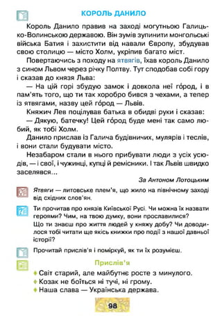 КОРОЛЬ ДАНИЛО
Король Данило правив на заході могутньою Галиць­
ко-Волинською державою. Він зумів зупинити монгольські
війська Батия і захистити від навали Європу, збудував
свою столицю — місто Холм, укріпив багато міст.
Повертаючись з походу на ятвягів, їхав король Данило
з сином Львом через річку Полтву. Тут сподобав собі гору
і сказав до князя Льва:
— На цій горі збудую замок і довкола неї город, і в
пам’ять того, що ти так хоробро бився з чехами, а тепер
із ятвягами, назву цей город — Львів.
Княжич Лев поцілував батька в обидві руки і сказав:
— Дякую, батечку! Цей город буде мені так само лю­
бий, як тобі Холм.
Данило прислав із Галича будівничих, мулярів і теслів,
і вони стали будувати місто.
Незабаром стали в нього прибувати люди з усіх усю-
дів, — і свої, і чужинці, купці й ремісники. І так Львів швидко
заселявся...
За Антоном Лотоцьким
Ятвяги — литовське плем’я, що жило на північному заході
від східних слов'ян.
Ти прочитав про князів Київської Русі. Чи можна їх назвати
героями? Чим, на твою думку, вони прославилися?
Що ти знаєш про життя людей у княжу добу? Чи доводи­
лося тобі читати ще якісь книжки про події з нашої давньої
історії?
Прочитай прислів'я і поміркуй, як ти їх розумієш.
Прислів’я
Світ старий, але майбутнє росте з минулого.
4 Козак не боїться ні тучі, ні грому.
Наша слава — Українська держава.
-
 