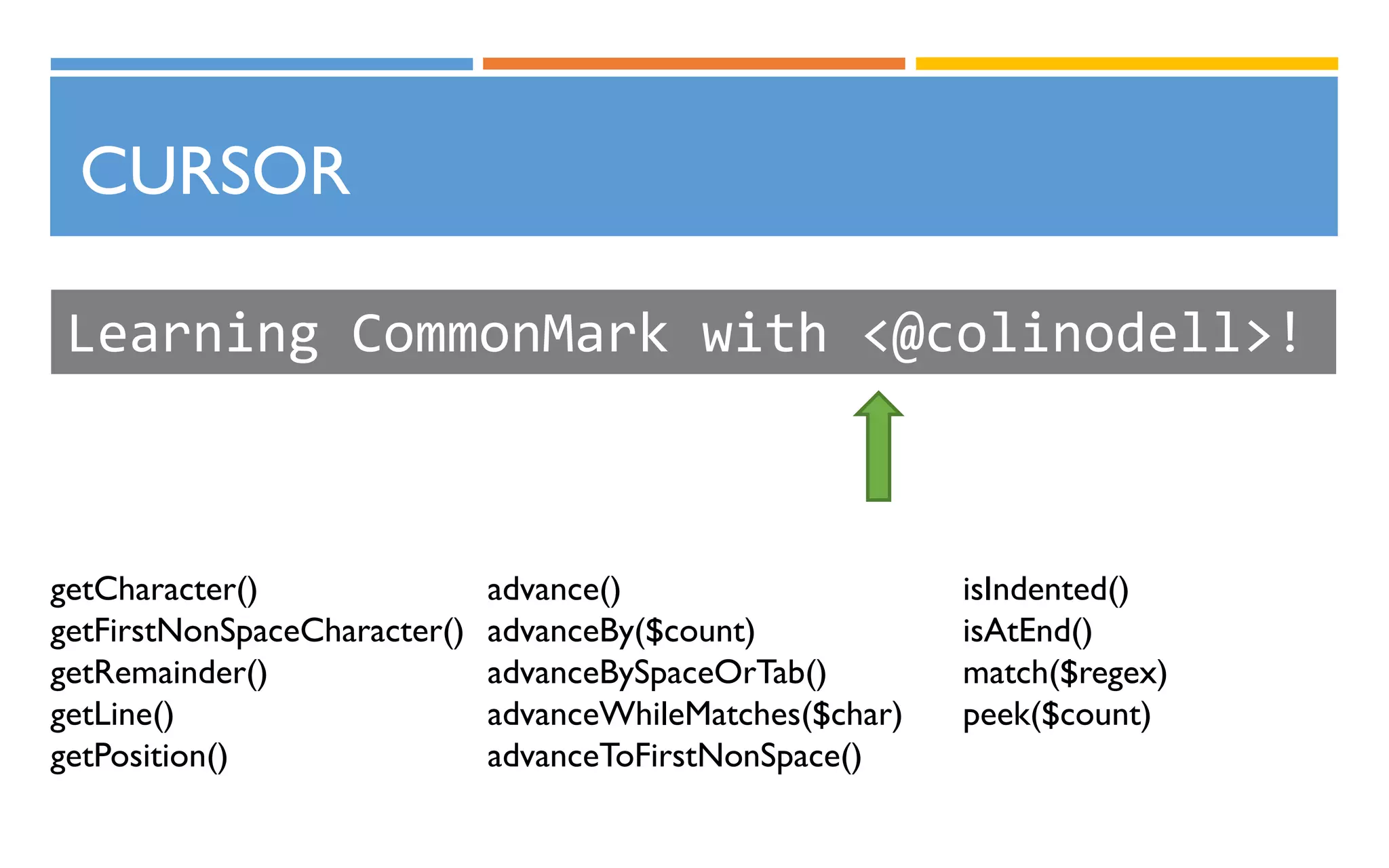 CURSOR
Learning CommonMark with <@colinodell>!
getCharacter()
getFirstNonSpaceCharacter()
getRemainder()
getLine()
getPosition()
advance()
advanceBy($count)
advanceBySpaceOrTab()
advanceWhileMatches($char)
advanceToFirstNonSpace()
isIndented()
isAtEnd()
match($regex)
peek($count)
 