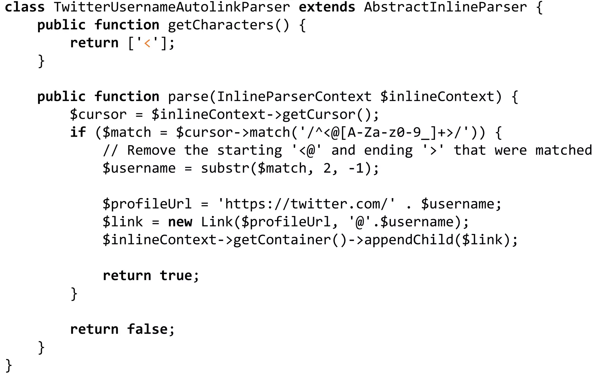 CUSTOMIZING LEAGUE/COMMONMARK
class TwitterUsernameAutolinkParser extends AbstractInlineParser {
public function getCharacters() {
return ['<'];
}
public function parse(InlineParserContext $inlineContext) {
$cursor = $inlineContext->getCursor();
if ($match = $cursor->match('/^<@[A-Za-z0-9_]+>/')) {
// Remove the starting '<@' and ending '>' that were matched
$username = substr($match, 2, -1);
$profileUrl = 'https://twitter.com/' . $username;
$link = new Link($profileUrl, '@'.$username);
$inlineContext->getContainer()->appendChild($link);
return true;
}
return false;
}
}
 