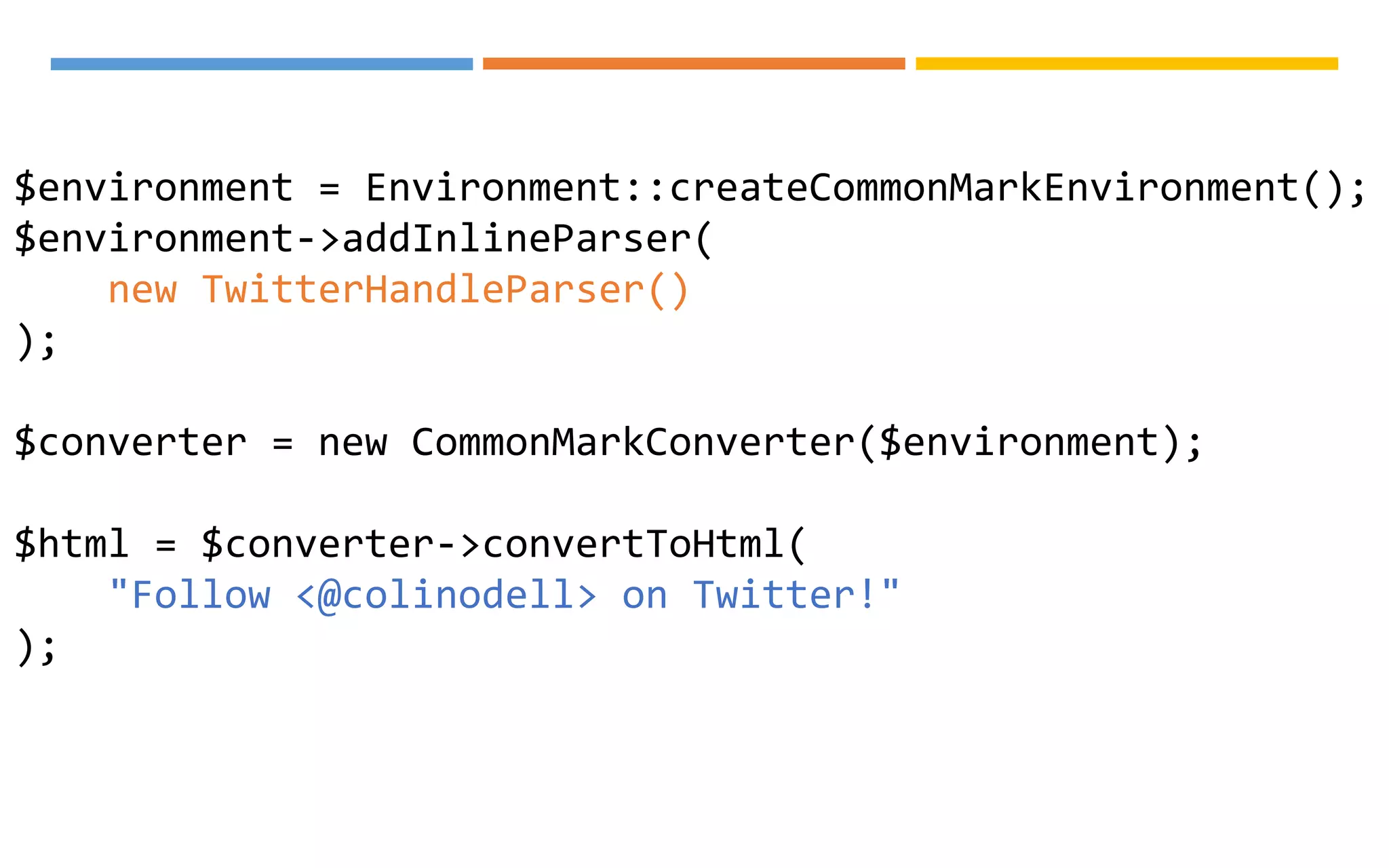 $environment = Environment::createCommonMarkEnvironment();
$environment->addInlineParser(
new TwitterHandleParser()
);
$converter = new CommonMarkConverter($environment);
$html = $converter->convertToHtml(
"Follow <@colinodell> on Twitter!"
);
 