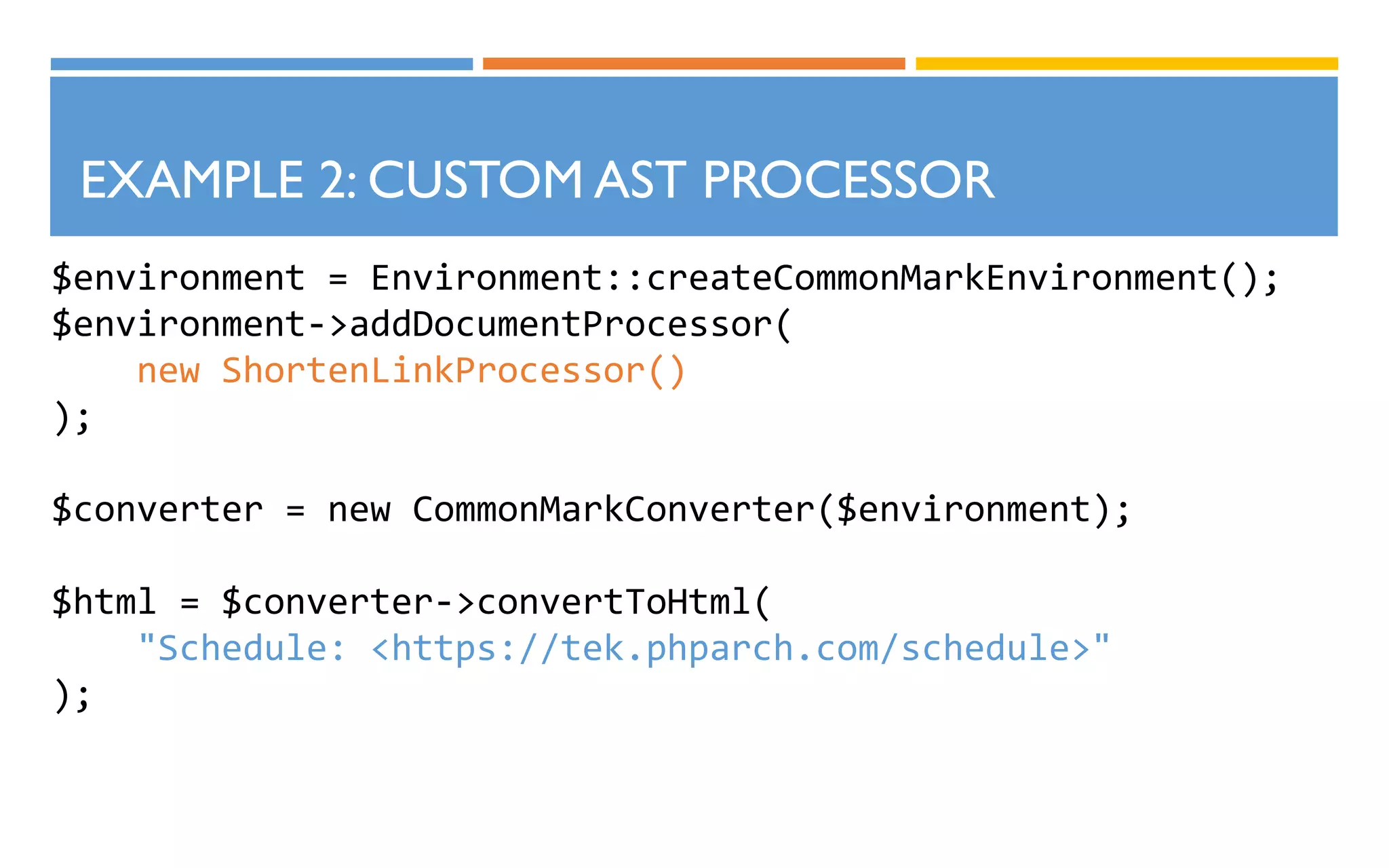 $environment = Environment::createCommonMarkEnvironment();
$environment->addDocumentProcessor(
new ShortenLinkProcessor()
);
$converter = new CommonMarkConverter($environment);
$html = $converter->convertToHtml(
"Schedule: <https://tek.phparch.com/schedule>"
);
EXAMPLE 2: CUSTOM AST PROCESSOR
 