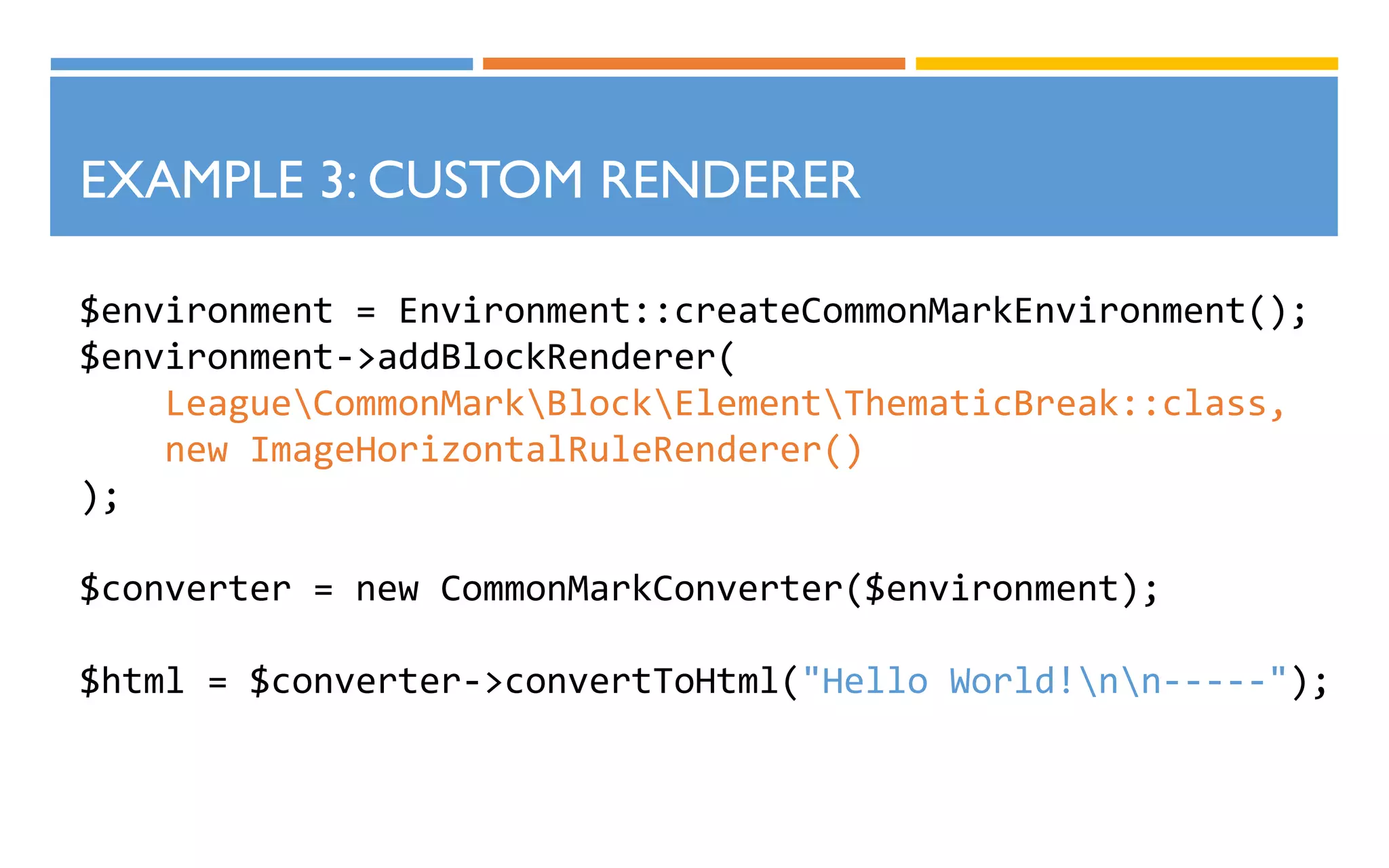 $environment = Environment::createCommonMarkEnvironment();
$environment->addBlockRenderer(
LeagueCommonMarkBlockElementThematicBreak::class,
new ImageHorizontalRuleRenderer()
);
$converter = new CommonMarkConverter($environment);
$html = $converter->convertToHtml("Hello World!nn-----");
EXAMPLE 3: CUSTOM RENDERER
 