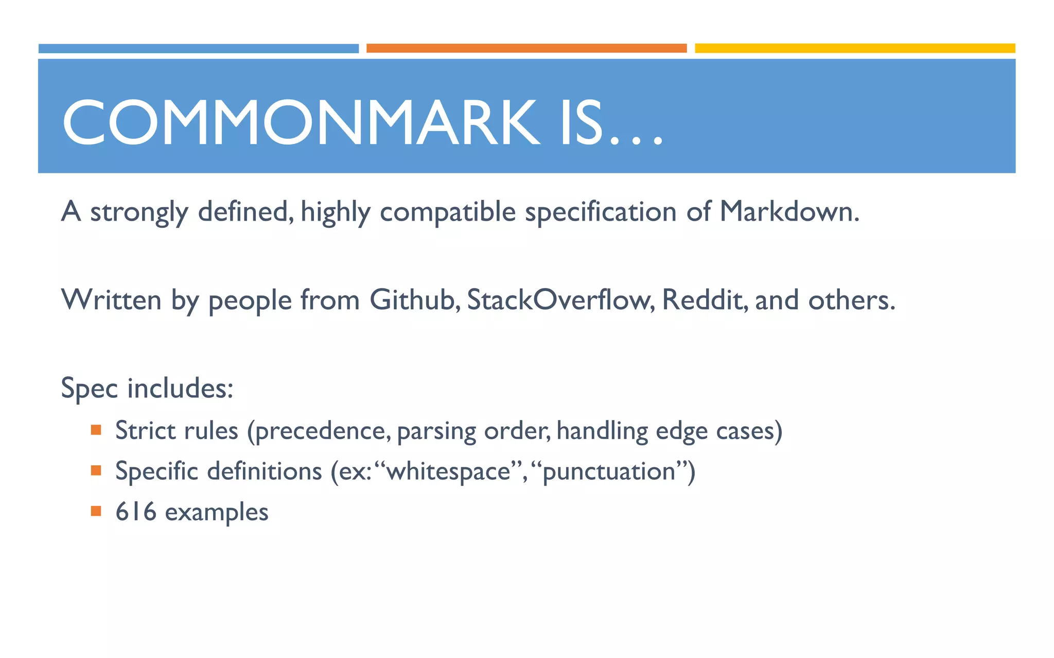 COMMONMARK IS…
A strongly defined, highly compatible specification of Markdown.
Written by people from Github, StackOverflow, Reddit, and others.
Spec includes:
 Strict rules (precedence, parsing order, handling edge cases)
 Specific definitions (ex:“whitespace”,“punctuation”)
 616 examples
 