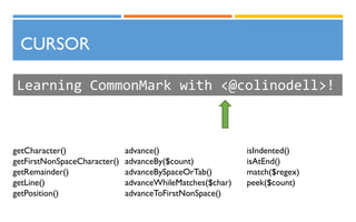 CURSOR
Learning CommonMark with <@colinodell>!
getCharacter()
getFirstNonSpaceCharacter()
getRemainder()
getLine()
getPosition()
advance()
advanceBy($count)
advanceBySpaceOrTab()
advanceWhileMatches($char)
advanceToFirstNonSpace()
isIndented()
isAtEnd()
match($regex)
peek($count)
 