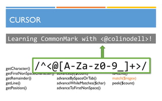 CURSOR
Learning CommonMark with <@colinodell>!
getCharacter()
getFirstNonSpaceCharacter()
getRemainder()
getLine()
getPosition()
advance()
advanceBy($count)
advanceBySpaceOrTab()
advanceWhileMatches($char)
advanceToFirstNonSpace()
isIndented()
isAtEnd()
match($regex)
peek($count)
/^<@[A-Za-z0-9_]+>/
 