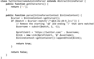 CUSTOMIZING LEAGUE/COMMONMARK
class TwitterUsernameAutolinkParser extends AbstractInlineParser {
public function getCharacters() {
return ['<'];
}
public function parse(InlineParserContext $inlineContext) {
$cursor = $inlineContext->getCursor();
if ($match = $cursor->match('/^<@[A-Za-z0-9_]+>/')) {
// Remove the starting '<@' and ending '>' that were matched
$username = substr($match, 2, -1);
$profileUrl = 'https://twitter.com/' . $username;
$link = new Link($profileUrl, '@'.$username);
$inlineContext->getContainer()->appendChild($link);
return true;
}
return false;
}
}
 