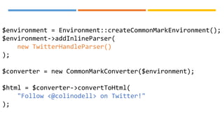 $environment = Environment::createCommonMarkEnvironment();
$environment->addInlineParser(
new TwitterHandleParser()
);
$converter = new CommonMarkConverter($environment);
$html = $converter->convertToHtml(
"Follow <@colinodell> on Twitter!"
);
 