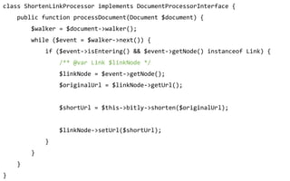class ShortenLinkProcessor implements DocumentProcessorInterface {
public function processDocument(Document $document) {
$walker = $document->walker();
while ($event = $walker->next()) {
if ($event->isEntering() && $event->getNode() instanceof Link) {
/** @var Link $linkNode */
$linkNode = $event->getNode();
$originalUrl = $linkNode->getUrl();
$shortUrl = $this->bitly->shorten($originalUrl);
$linkNode->setUrl($shortUrl);
}
}
}
}
 