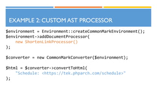 $environment = Environment::createCommonMarkEnvironment();
$environment->addDocumentProcessor(
new ShortenLinkProcessor()
);
$converter = new CommonMarkConverter($environment);
$html = $converter->convertToHtml(
"Schedule: <https://tek.phparch.com/schedule>"
);
EXAMPLE 2: CUSTOM AST PROCESSOR
 