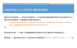 $environment = Environment::createCommonMarkEnvironment();
$environment->addBlockRenderer(
LeagueCommonMarkBlockElementThematicBreak::class,
new ImageHorizontalRuleRenderer()
);
$converter = new CommonMarkConverter($environment);
$html = $converter->convertToHtml("Hello World!nn-----");
EXAMPLE 3: CUSTOM RENDERER
 