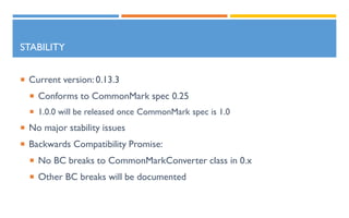 STABILITY
 Current version: 0.13.3
 Conforms to CommonMark spec 0.25
 1.0.0 will be released once CommonMark spec is 1.0
 No major stability issues
 Backwards Compatibility Promise:
 No BC breaks to CommonMarkConverter class in 0.x
 Other BC breaks will be documented
 