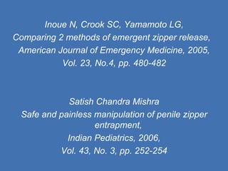 Inoue N, Crook SC, Yamamoto LG, Comparing 2 methods of emergent zipper release,  American Journal of Emergency Medicine, 2005, Vol. 23, No.4, pp. 480-482 Satish Chandra Mishra Safe and painless manipulation of penile zipper entrapment, Indian Pediatrics, 2006, Vol. 43, No. 3, pp. 252-254 