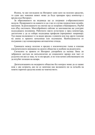 Излиза, че ако погледнем на Интернет само като на полезно средство,
то един цял човешки живот може да бъде прекаран пред компютър с
връзка към Интернет.
   За образованието на индивида ще се погрижат е-образователните
модули. Пазаруването на каквото и да е ще се случва посредством онлайн-
магазини. За разплащането на сметки ще се погрижи е-банкирането, PayPal
или ePay системата. Многобройните сайтове за запознанства ще усигурят
подходящата половинка. Работното място естествено е пред компютъра,
достатъчно е да се избере подходяща професия (програмист например).
Тук имаме възможност и за видео връзка с клиенти или пък други членове
на екипа и преките началници или подчинени. Необходимостта от
пътувания с цел командировка автоматично отпада.

   Границата между полезно и вредно е изключително тънка и изисква
изключителното внимание на цялото общество и особено на родителите.
   Сигналите за тревога от Интернет употребата са налице. Биха ли
забранили достъпа на непълнолетни до социалните мрежи или част от
услугите им ако се знае, че те им вредят, и по този начин собствениците им
да изгубят позиции на назара.

   Дигитализацията на модерното общество без контрол може да се окаже
нож с две остриета, ако не се запитаме как желанието ни за печалба на
повече парични средства влияе на човечеството.
 