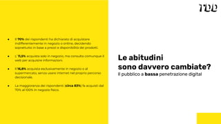 Le abitudini
sono davvero cambiate?
Il pubblico a bassa penetrazione digital
● Il 70% dei rispondenti ha dichiarato di acquistare
indifferentemente in negozio o online, decidendo
soprattutto in base a prezzi e disponibilità dei prodotti.
● L’ 11,5% acquista solo in negozio, ma consulta comunque il
web per acquisire informazioni.
● Il 16,8% acquista esclusivamente in negozio o al
supermercato, senza usare internet nel proprio percorso
decisionale.
● La maggioranza dei rispondenti (circa 83%) fa acquisti dal
70% al 100% in negozio ﬁsico.
 
