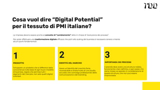 Cosa vuol dire “Digital Potential”
per il tessuto di PMI italiane?
Le imprese devono essere pronte al concetto di “cambiamento”, letto in chiave di “evoluzione dei processi”.
Per poter effettuare una trasformazione digitale efﬁcace che porti allo scaling del business è necessario tenere a mente
alcuni punti fondamentali:
1
PRODOTTO
3
IMPORTANZA DEI PROCESSI
L’azienda deve avere una struttura rodata,
funzionante e ben deﬁnita, e ogni passo che
viene mosso va operato in considerazione di
questa struttura, che non può essere
improvvisata
2
IDENTITÁ DEL MARCHIO
Avere un’identità del marchio forte,
riconoscibile e chiara frutto di uno studio
accurato che coinvolga professionisti della
comunicazione e del branding.
Sviluppare un prodotto che si differenzi dalla
concorrenza è alla base di ogni buon modello
di business, regola che permea tutti i
segmenti del mercato, non solo quelli digital
oriented.
 