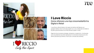 I Love Riccio, Brand italiano che opera nel settore del Beauty con
prodotti dedicati alla nicchia dei capelli ricci, con un fatturato nel 2020 di
€2,33M, posizionandosi tra le 300 aziende Leader in Italia.
Oggi struttura la propria strategia attraverso un approccio multicanale,
con una presenza sia online (attraverso l’e-commerce ilovericcio.it) che
ofﬂine (attraverso gli Atelier e Point per la vendita dei prodotti)
I Love Riccio
Come ottenere una top crossmedialità tra
Digital e Retail
 