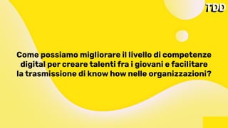 Come possiamo migliorare il livello di competenze
digital per creare talenti fra i giovani e facilitare
la trasmissione di know how nelle organizzazioni?
 