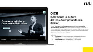 L’OICE, Osservatorio Italiano per il Commercio Elettronico per le
Piccole e Medie imprese nasce dalla partnership tra GBS Group, l’ITS ICT
Piemonte e il dipartimento di Economia e Statistica “Cognetti de Martiis”,
lavorando a stretto contatto per offrire al tessuto imprenditoriale italiano
gli strumenti per affrontare il digitale.
Le ﬁnalità:
● Accrescere la cultura digitale delle imprese e del territorio
● Offrire risorse e contenuti di alto valore formativo
● Organizzare eventi online e ofﬂine di networking
OICE
Incrementa la cultura
del tessuto imprenditoriale
italiano
 