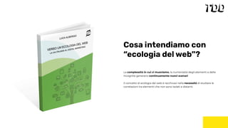 La complessità in cui ci muoviamo, la numerosità degli elementi e delle
incognite generano continuamente nuovi scenari.
Il concetto di ecologia del web è racchiuso nella necessità di studiare le
correlazioni tra elementi che non sono isolati e distanti.
Cosa intendiamo con
“ecologia del web”?
 