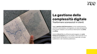 Oggi la gestione dell’informazione è ormai caratterizzata da
una forte crossmedialità, coinvolgendo una vasta eterogeneità
di strumenti mediatici e di scambio di informazioni sia online
sia ofﬂine.
Soltanto 20 anni fa era sufﬁciente padroneggiare una serie
limitata di touchpoint (punti di contatto informazionali) con il
proprio brand, ad esempio un annuncio di giornale, uno spot
pubblicitario o del materiale pubblicitario.
La gestione della
complessità digitale
Trasformare sconosciuti in clienti
 