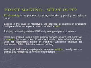 Printmaking is the process of making artworks by printing, normally on
paper.
Except in the case of monotype, the process is capable of producing
multiples of the same piece, which is called a print .
Painting or drawing creates ONE unique original piece of artwork.
Prints are created from a single original surface, known technically as
a matrix. Common types of matrices include: plates of metal, stone,
used for lithography; blocks of wood for woodcuts, linoleum for
linocuts and fabric plates for screen- printing.
Works printed from a single plate create an edition, usually each is
signed and numbered to form a limited edition.
PRINT MAKING – What IS it?
 