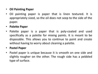 • Oil Painting Paper
• Oil painting paper is paper that is linen textured. It is
appropriately sized, so the oil does not seep to the side of the
paper.
• Palette Paper
• Palette paper is a paper that is poly-coated and used
specifically as a palette for mixing paints. It is meant to be
disposable. This allows you to continue to paint and create
without having to worry about cleaning a palette.
• Pastel Paper
• Pastel paper is unique because it is smooth on one side and
slightly rougher on the other. The rough side has a pebbled
type of surface.
 