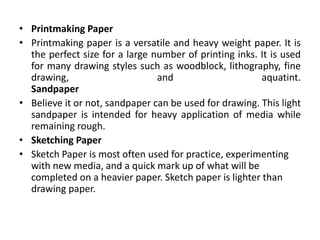• Printmaking Paper
• Printmaking paper is a versatile and heavy weight paper. It is
the perfect size for a large number of printing inks. It is used
for many drawing styles such as woodblock, lithography, fine
drawing, and aquatint.
Sandpaper
• Believe it or not, sandpaper can be used for drawing. This light
sandpaper is intended for heavy application of media while
remaining rough.
• Sketching Paper
• Sketch Paper is most often used for practice, experimenting
with new media, and a quick mark up of what will be
completed on a heavier paper. Sketch paper is lighter than
drawing paper.
 