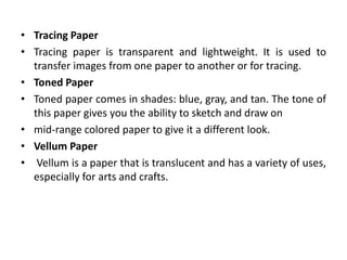 • Tracing Paper
• Tracing paper is transparent and lightweight. It is used to
transfer images from one paper to another or for tracing.
• Toned Paper
• Toned paper comes in shades: blue, gray, and tan. The tone of
this paper gives you the ability to sketch and draw on
• mid-range colored paper to give it a different look.
• Vellum Paper
• Vellum is a paper that is translucent and has a variety of uses,
especially for arts and crafts.
 